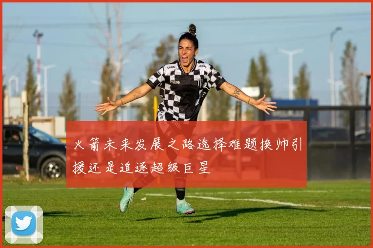 火箭未来发展之路选择难题换帅引援还是追逐超级巨星