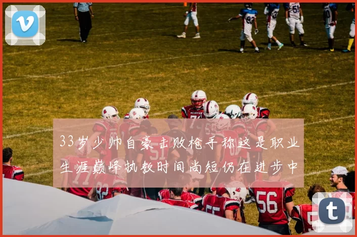 33岁少帅自豪击败枪手称这是职业生涯巅峰执教时间尚短仍在进步中