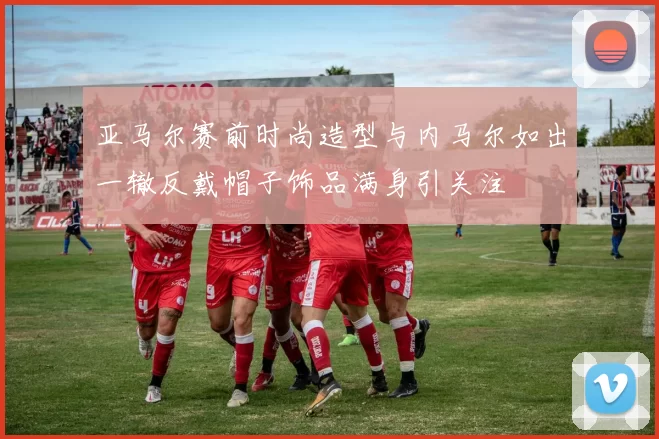 亚马尔赛前时尚造型与内马尔如出一辙反戴帽子饰品满身引关注