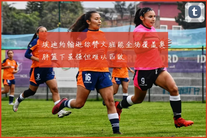 埃迪约翰逊称赞文班能全场覆盖奥胖篮下虽强但难以匹敌