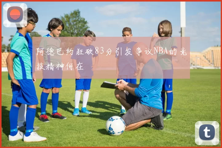 阿德巴约狂砍83分引发争议NBA的竞技精神何在