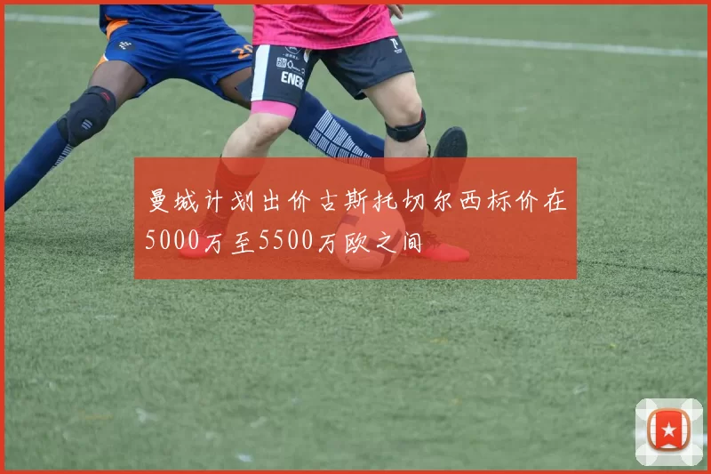 曼城计划出价古斯托切尔西标价在5000万至5500万欧之间