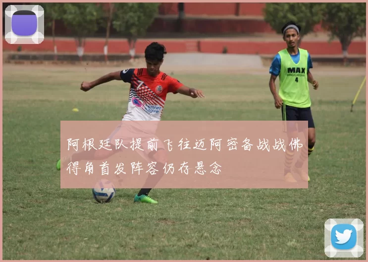 阿根廷队提前飞往迈阿密备战战佛得角首发阵容仍存悬念