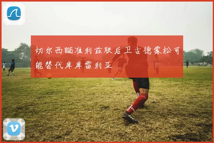 切尔西瞄准利兹联后卫古德蒙松可能替代库库雷利亚