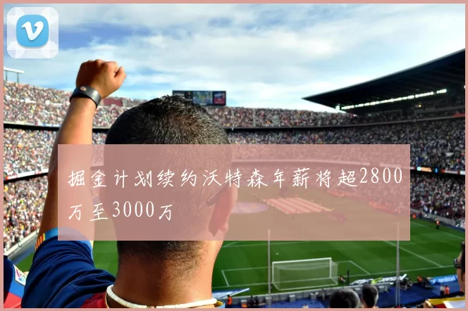掘金计划续约沃特森年薪将超2800万至3000万