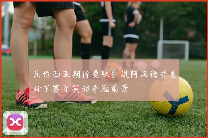 瓦伦西亚期待曼联引进阿诺德并看好下赛季英超夺冠前景