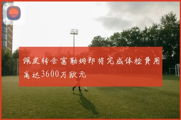 佩皮转会富勒姆即将完成体检费用高达3600万欧元