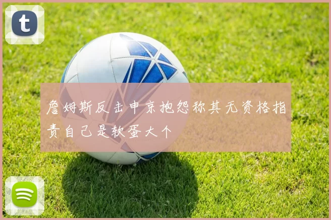 詹姆斯反击申京抱怨称其无资格指责自己是软蛋大个