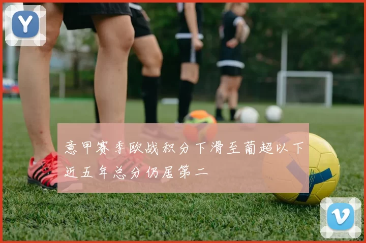 意甲赛季欧战积分下滑至葡超以下近五年总分仍居第二