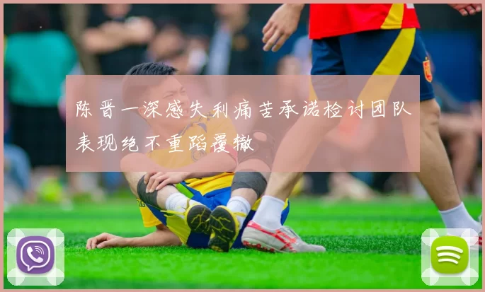 陈晋一深感失利痛苦承诺检讨团队表现绝不重蹈覆辙