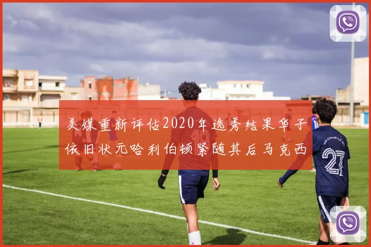 美媒重新评估2020年选秀结果华子依旧状元哈利伯顿紧随其后马克西位列探花