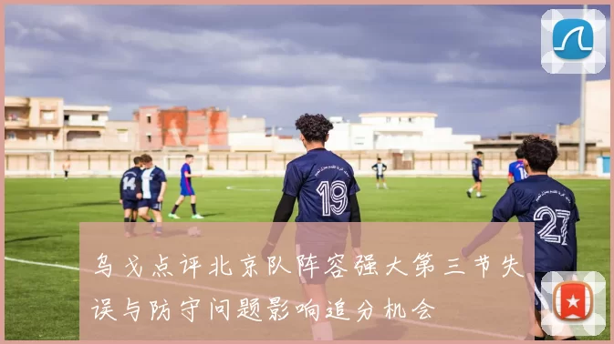 乌戈点评北京队阵容强大第三节失误与防守问题影响追分机会